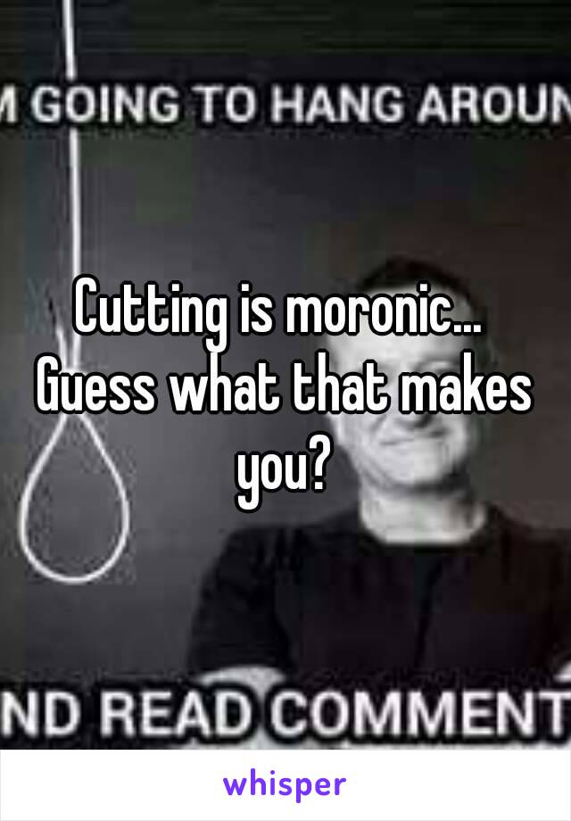 Cutting is moronic... 
Guess what that makes you? 