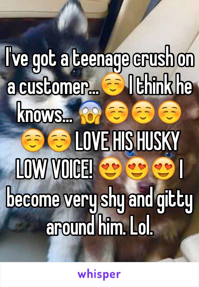 I've got a teenage crush on a customer...☺️ I think he knows... 😱☺️☺️☺️☺️☺️ LOVE HIS HUSKY LOW VOICE! 😍😍😍 I become very shy and gitty around him. Lol.