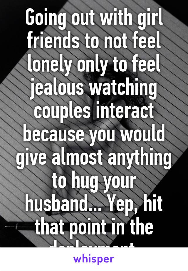 Going out with girl friends to not feel lonely only to feel jealous watching couples interact because you would give almost anything to hug your husband... Yep, hit that point in the deployment.