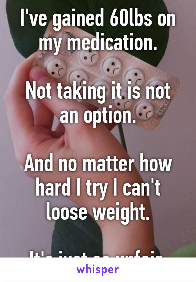 I've gained 60lbs on my medication.

Not taking it is not an option.

And no matter how hard I try I can't loose weight.

It's just so unfair.