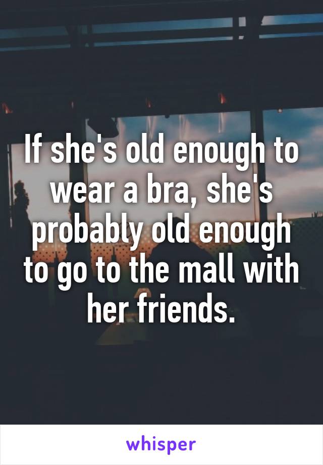 If she's old enough to wear a bra, she's probably old enough to go to the mall with her friends.
