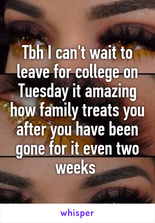 Tbh I can't wait to leave for college on Tuesday it amazing how family treats you after you have been gone for it even two weeks 