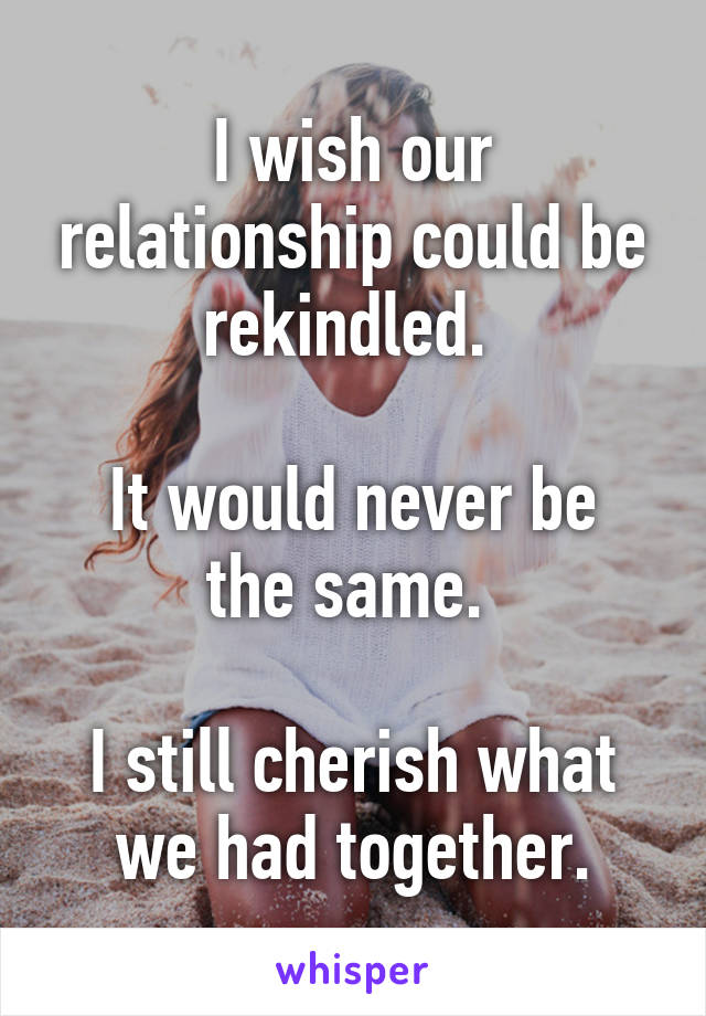 I wish our relationship could be rekindled. 

It would never be the same. 

I still cherish what we had together.