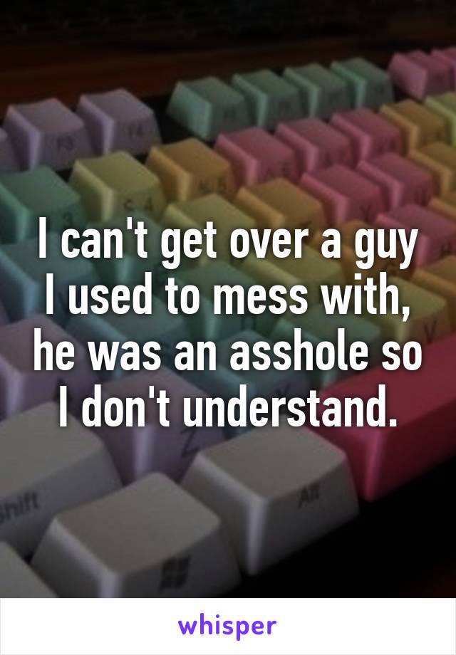 I can't get over a guy I used to mess with, he was an asshole so I don't understand.