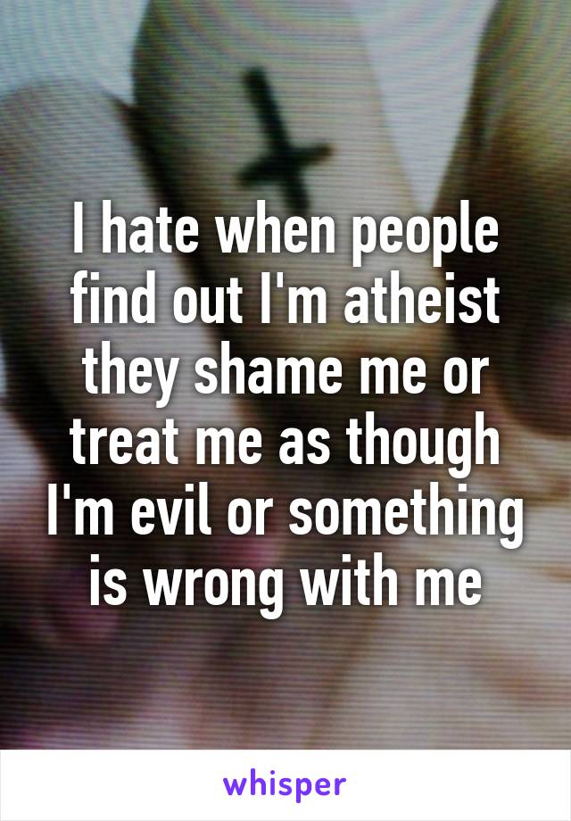 I hate when people find out I'm atheist they shame me or treat me as though I'm evil or something is wrong with me