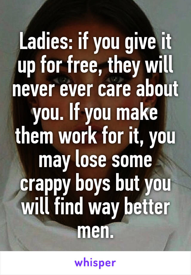 Ladies: if you give it up for free, they will never ever care about you. If you make them work for it, you may lose some crappy boys but you will find way better men.