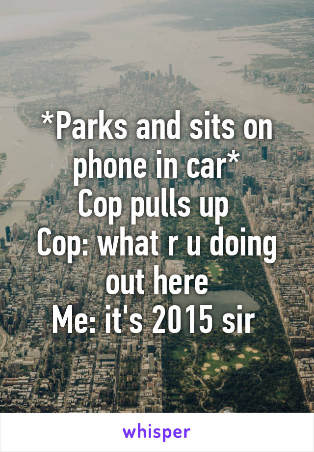 *Parks and sits on phone in car*
Cop pulls up 
Cop: what r u doing out here
Me: it's 2015 sir 