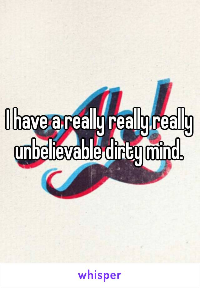 I have a really really really unbelievable dirty mind. 