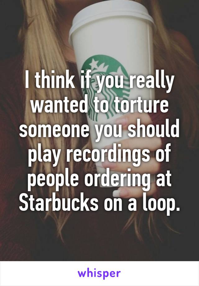I think if you really wanted to torture someone you should play recordings of people ordering at Starbucks on a loop.