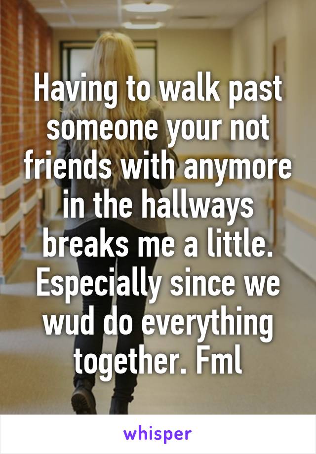 Having to walk past someone your not friends with anymore in the hallways breaks me a little. Especially since we wud do everything together. Fml