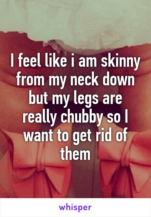 I feel like i am skinny from my neck down but my legs are really chubby so I want to get rid of them
