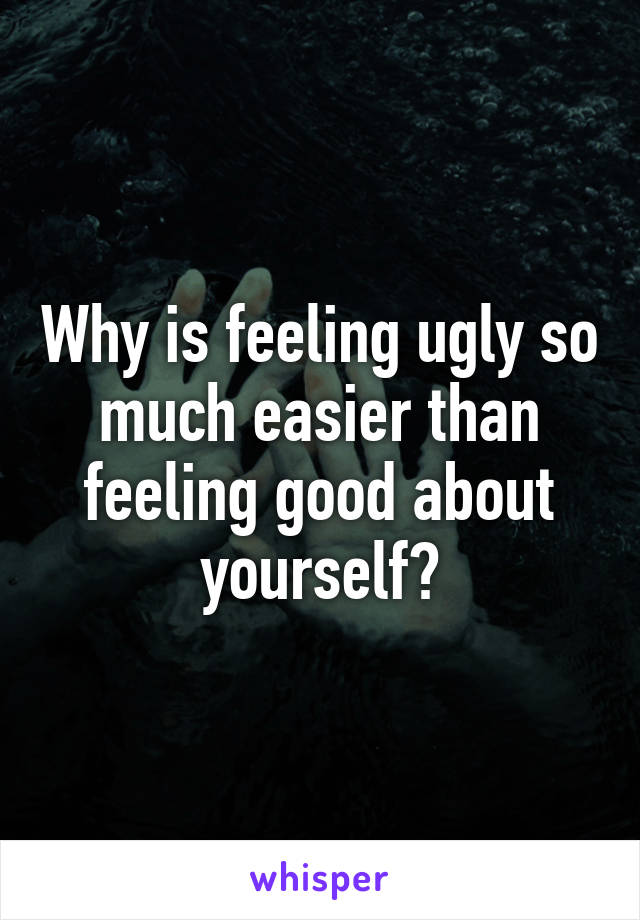 Why is feeling ugly so much easier than feeling good about yourself?