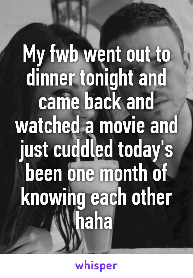 My fwb went out to dinner tonight and came back and watched a movie and just cuddled today's been one month of knowing each other haha 