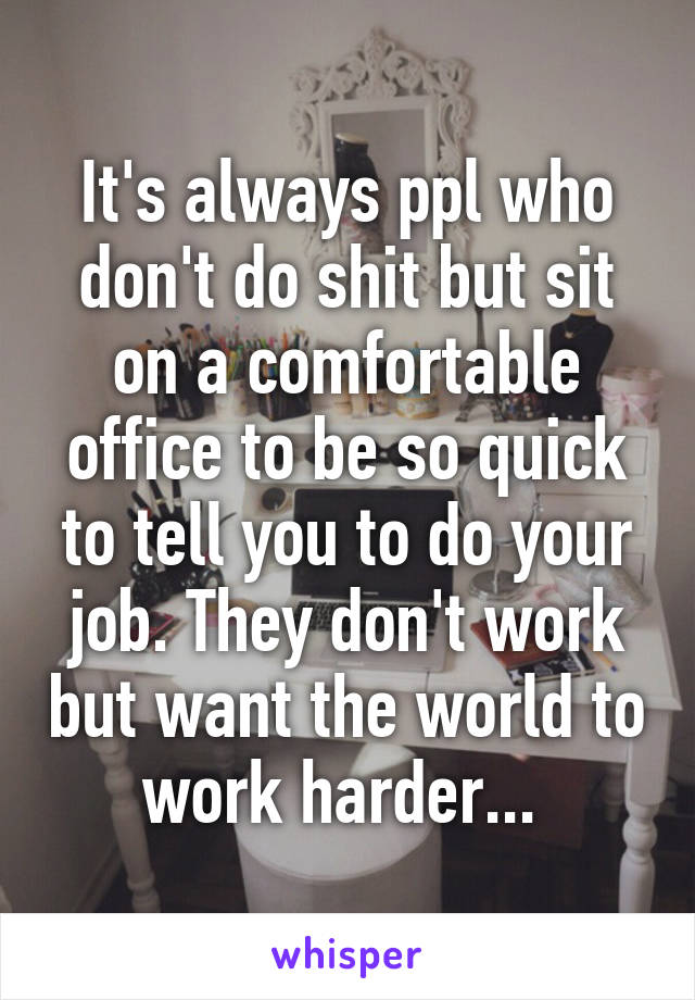 It's always ppl who don't do shit but sit on a comfortable office to be so quick to tell you to do your job. They don't work but want the world to work harder... 