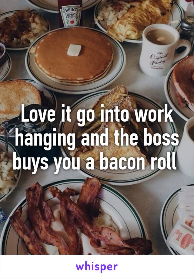 Love it go into work hanging and the boss buys you a bacon roll 