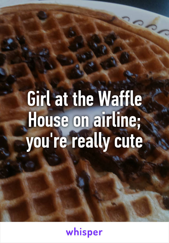 Girl at the Waffle House on airline; you're really cute
