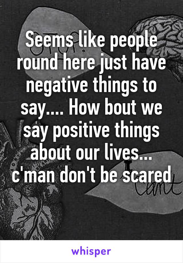 Seems like people round here just have negative things to say.... How bout we say positive things about our lives... c'man don't be scared 
