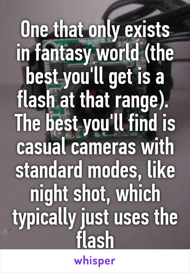 One that only exists in fantasy world (the best you'll get is a flash at that range).  The best you'll find is casual cameras with standard modes, like night shot, which typically just uses the flash