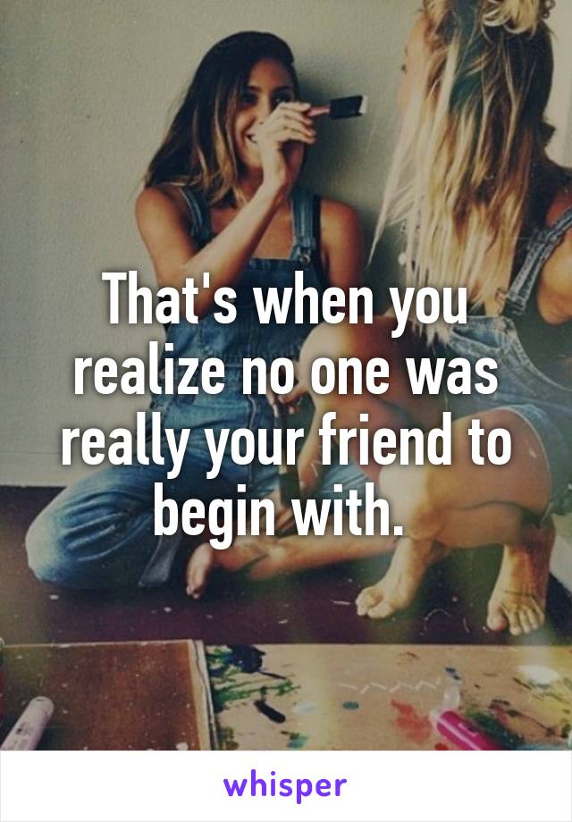 That's when you realize no one was really your friend to begin with. 