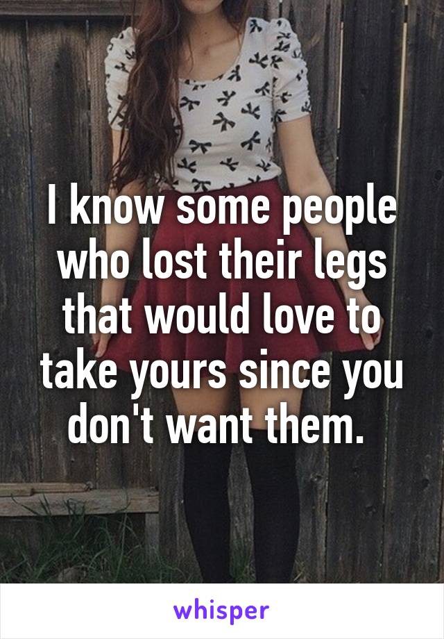 I know some people who lost their legs that would love to take yours since you don't want them. 