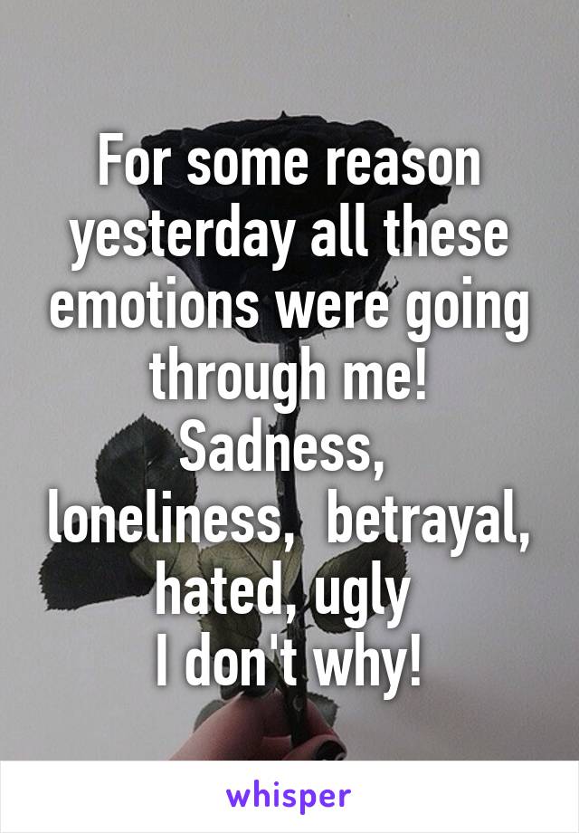 For some reason yesterday all these emotions were going through me!
Sadness,  loneliness,  betrayal, hated, ugly 
I don't why!