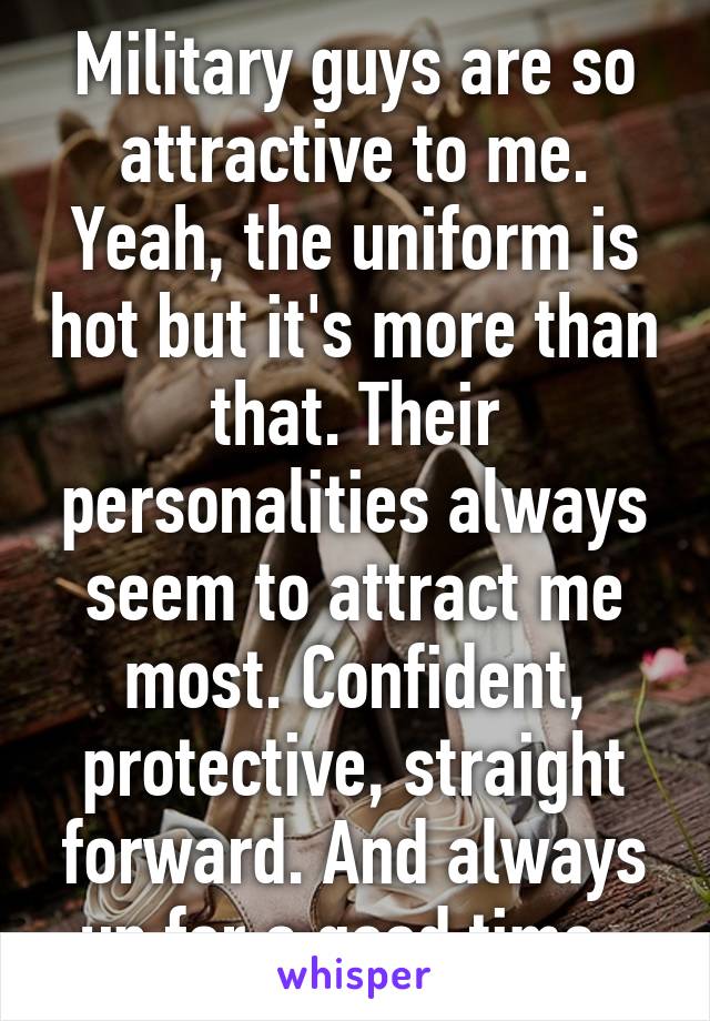 Military guys are so attractive to me. Yeah, the uniform is hot but it's more than that. Their personalities always seem to attract me most. Confident, protective, straight forward. And always up for a good time. 