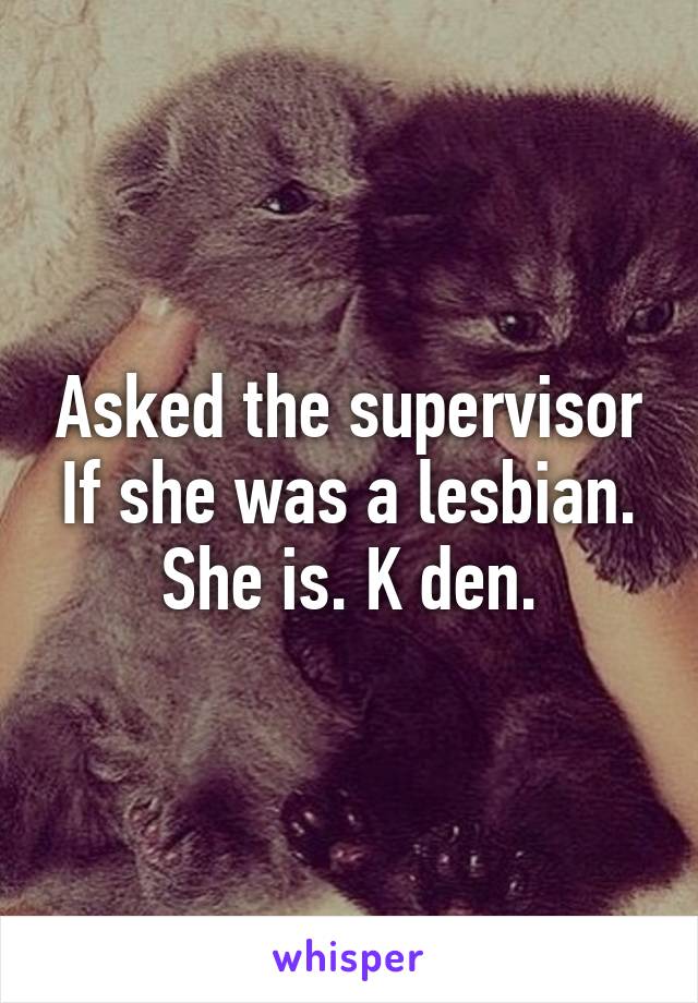 Asked the supervisor If she was a lesbian. She is. K den.