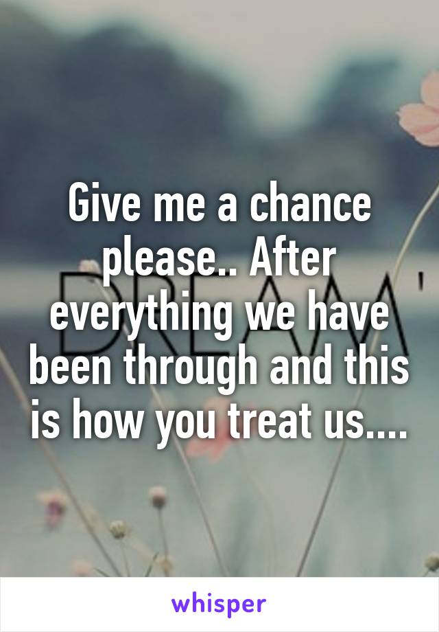 Give me a chance please.. After everything we have been through and this is how you treat us....