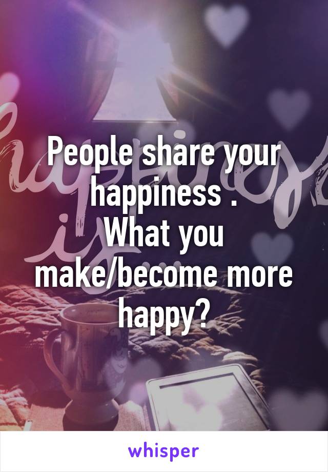 People share your happiness .
What you make/become more happy?