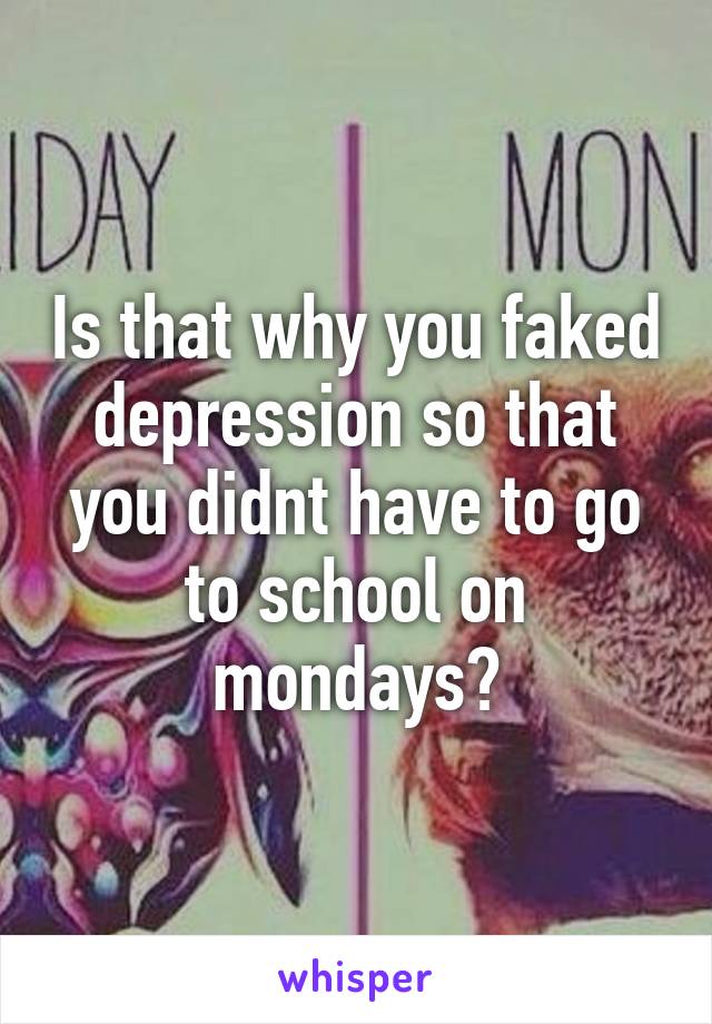 Is that why you faked depression so that you didnt have to go to school on mondays?