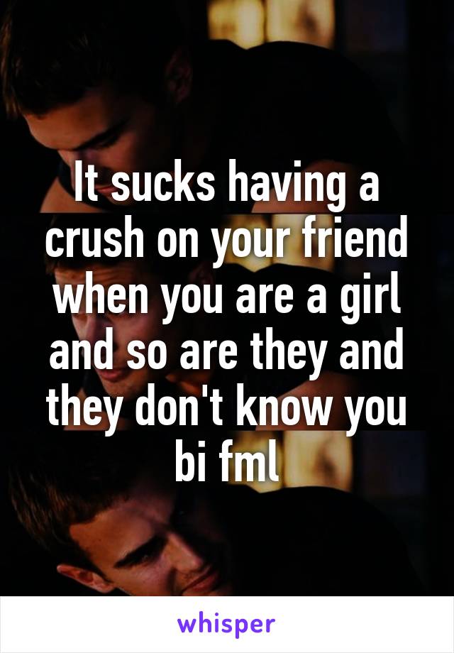 It sucks having a crush on your friend when you are a girl and so are they and they don't know you bi fml