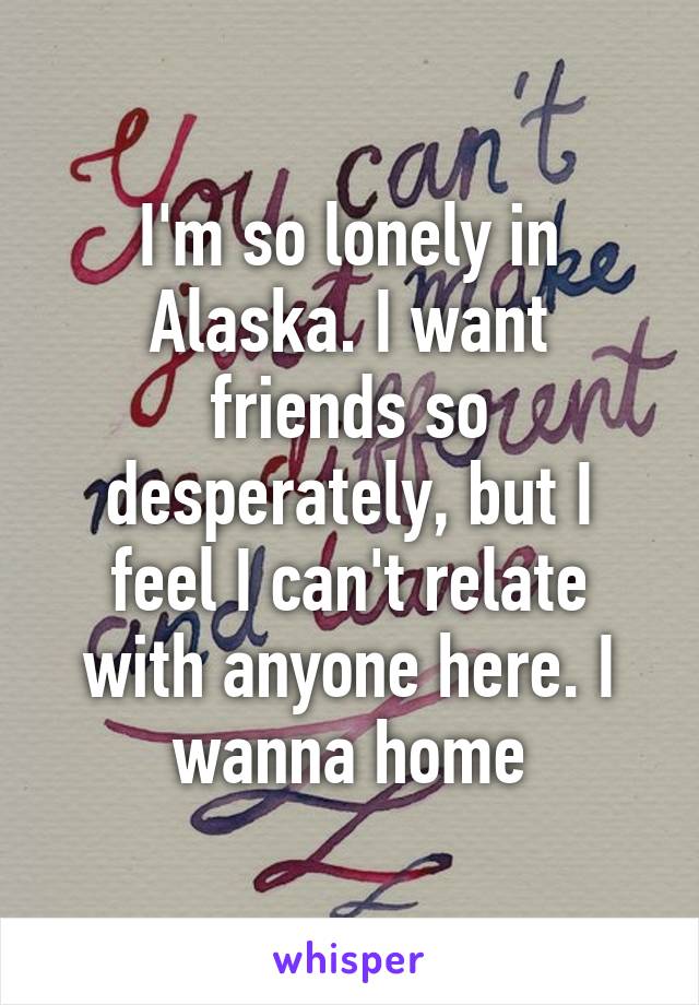 I'm so lonely in Alaska. I want friends so desperately, but I feel I can't relate with anyone here. I wanna home
