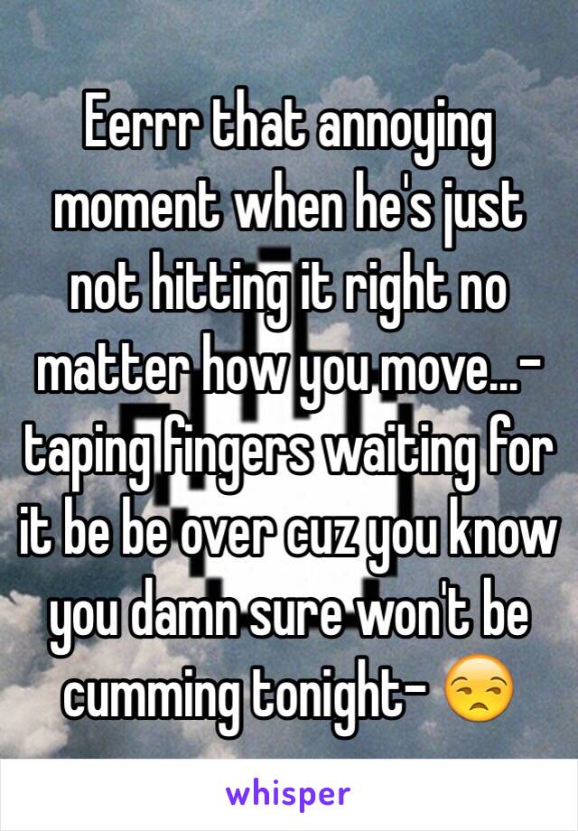 Eerrr that annoying moment when he's just not hitting it right no matter how you move...-taping fingers waiting for it be be over cuz you know you damn sure won't be cumming tonight- 😒