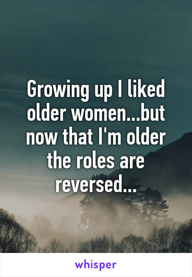 Growing up I liked older women...but now that I'm older the roles are reversed...