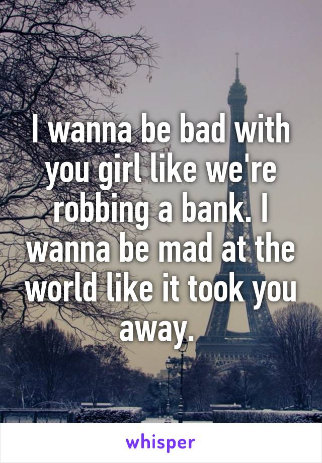 I wanna be bad with you girl like we're robbing a bank. I wanna be mad at the world like it took you away. 