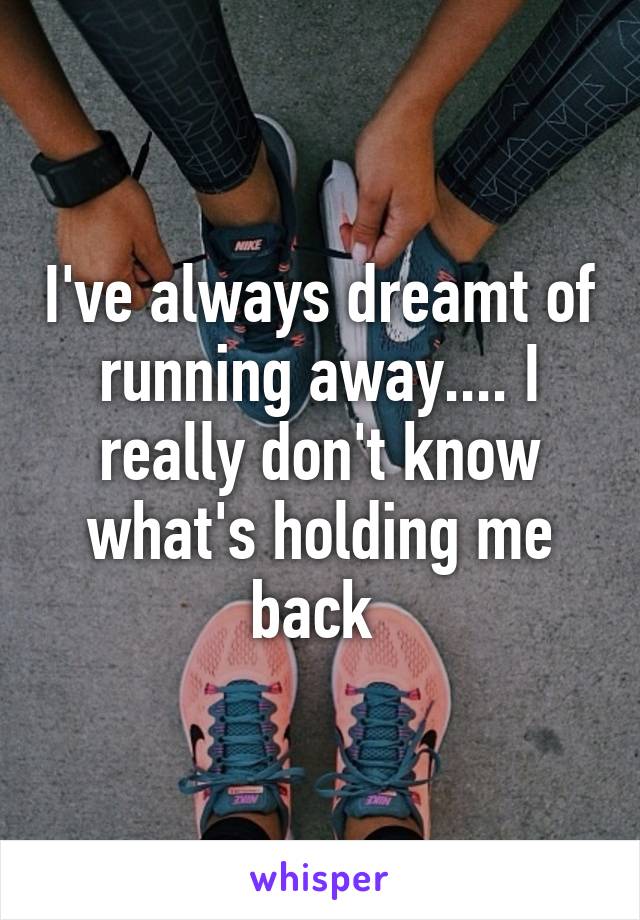 I've always dreamt of running away.... I really don't know what's holding me back 