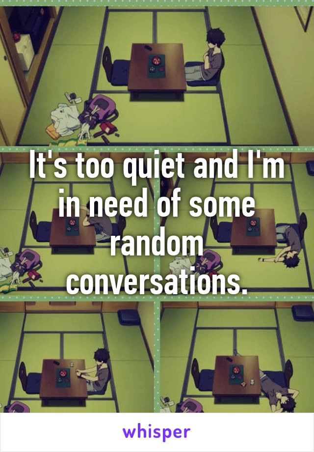 It's too quiet and I'm in need of some random conversations.