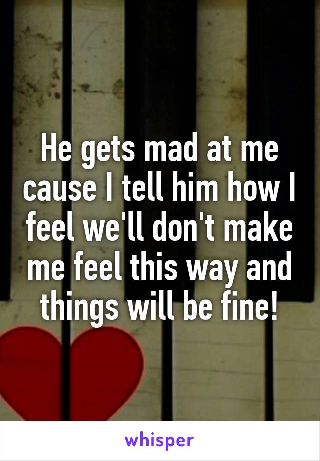 He gets mad at me cause I tell him how I feel we'll don't make me feel this way and things will be fine!