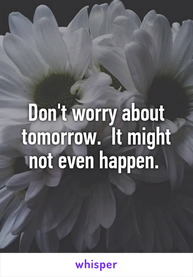 Don't worry about tomorrow.  It might not even happen. 