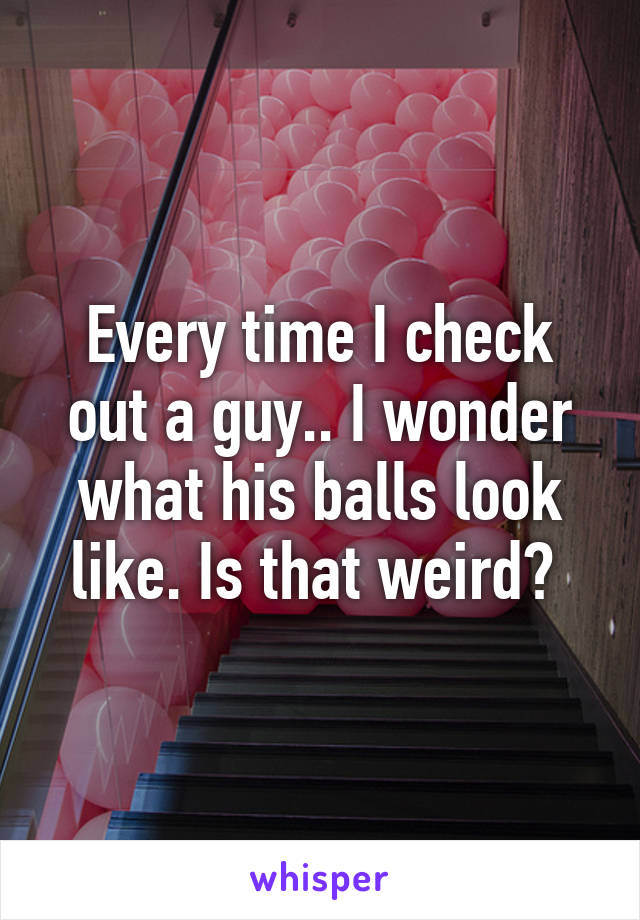 Every time I check out a guy.. I wonder what his balls look like. Is that weird? 