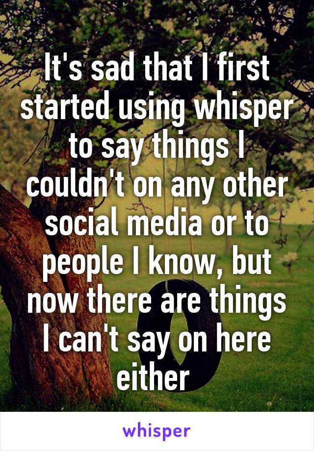 It's sad that I first started using whisper to say things I couldn't on any other social media or to people I know, but now there are things I can't say on here either 