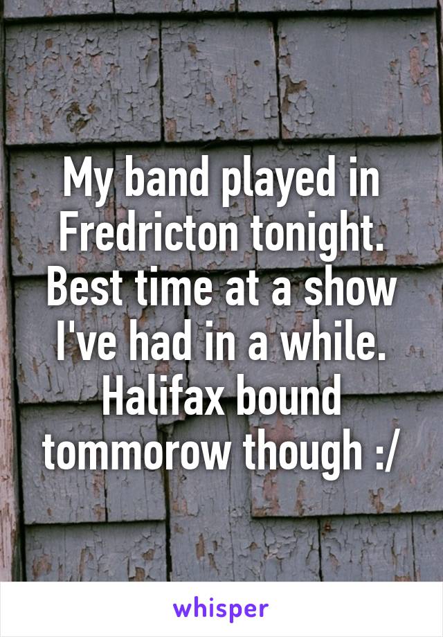 My band played in Fredricton tonight. Best time at a show I've had in a while. Halifax bound tommorow though :/