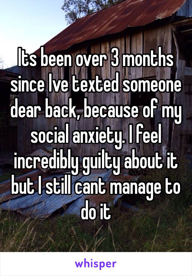 Its been over 3 months since Ive texted someone dear back, because of my social anxiety. I feel incredibly guilty about it but I still cant manage to do it 