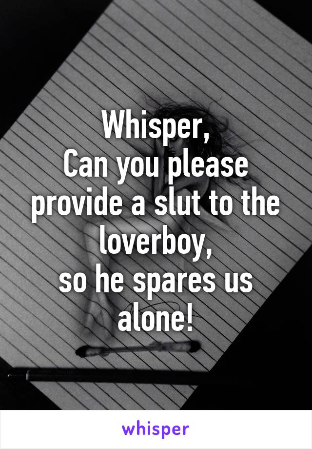Whisper,
Can you please provide a slut to the loverboy,
so he spares us alone!