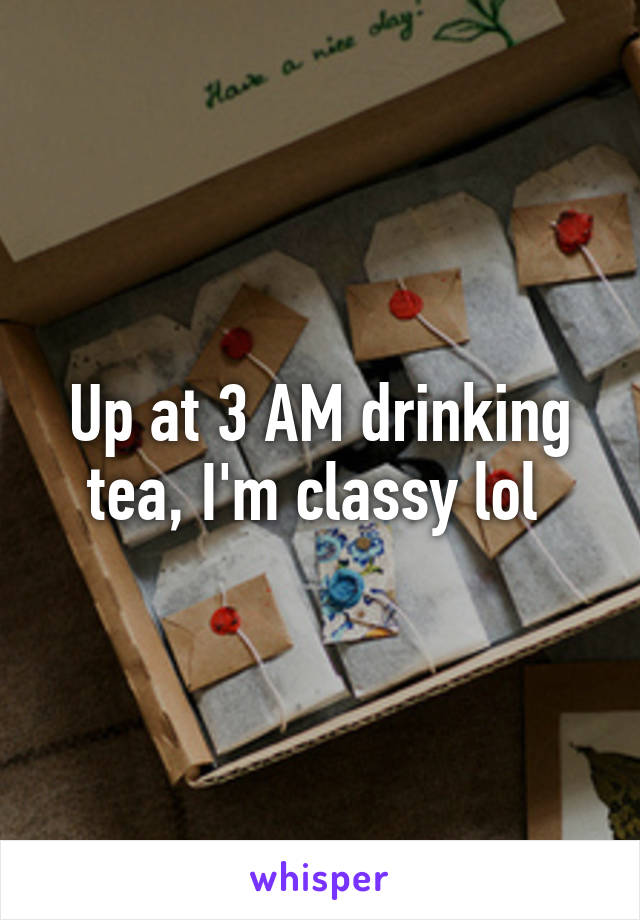 Up at 3 AM drinking tea, I'm classy lol 