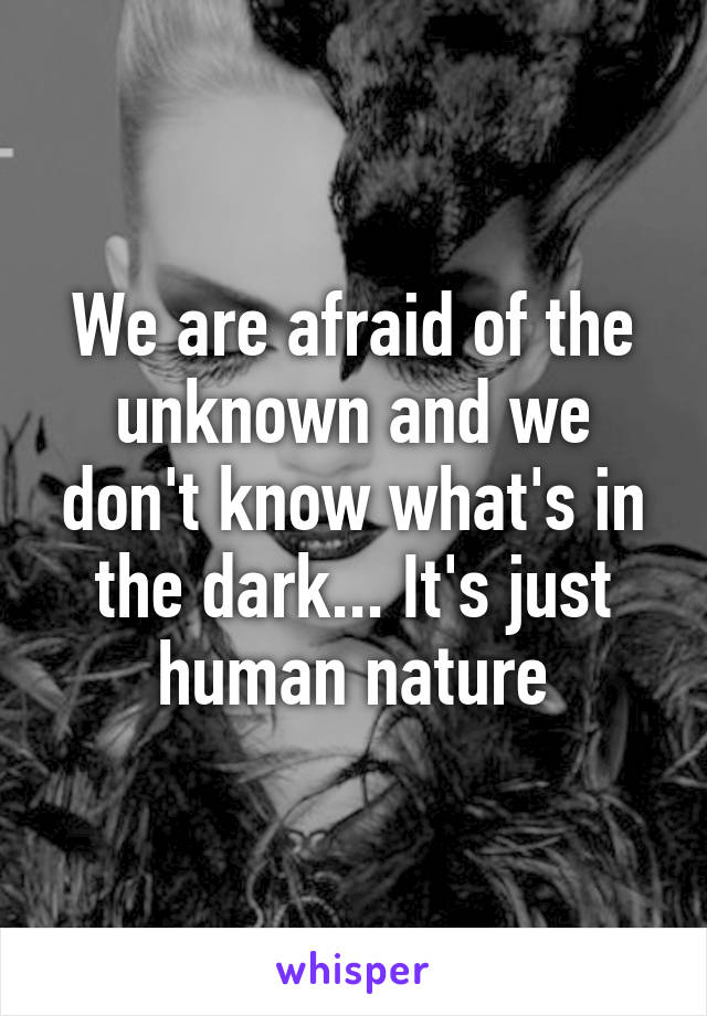 We are afraid of the unknown and we don't know what's in the dark... It's just human nature