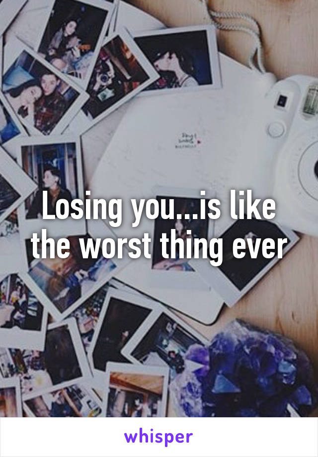 Losing you...is like the worst thing ever