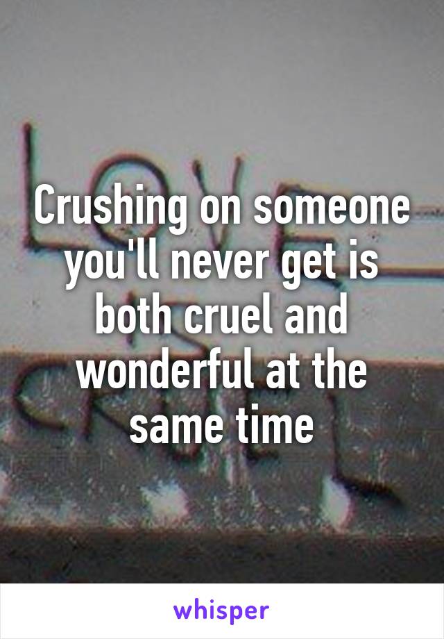 Crushing on someone you'll never get is both cruel and wonderful at the same time