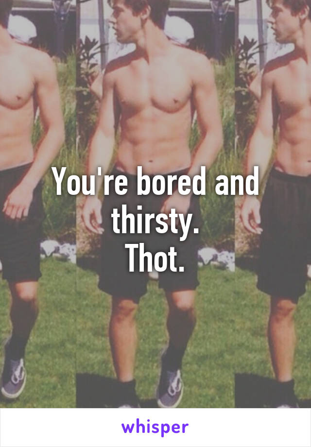 You're bored and thirsty.
Thot.