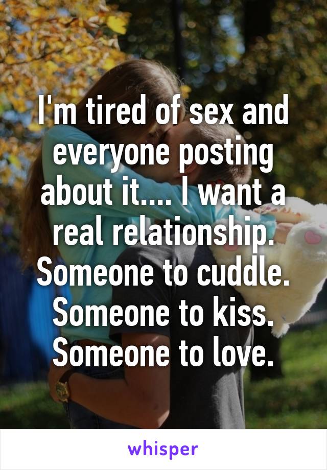 I'm tired of sex and everyone posting about it.... I want a real relationship. Someone to cuddle. Someone to kiss. Someone to love.